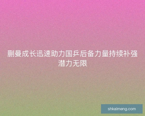 蒯曼成长迅速助力国乒后备力量持续补强潜力无限