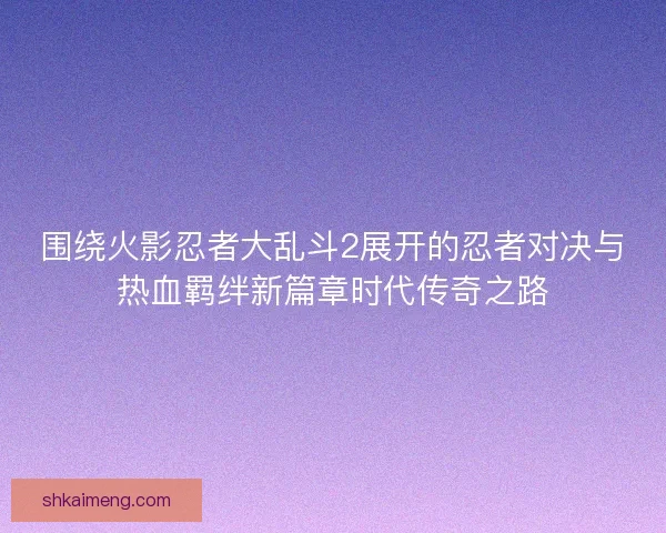 围绕火影忍者大乱斗2展开的忍者对决与热血羁绊新篇章时代传奇之路