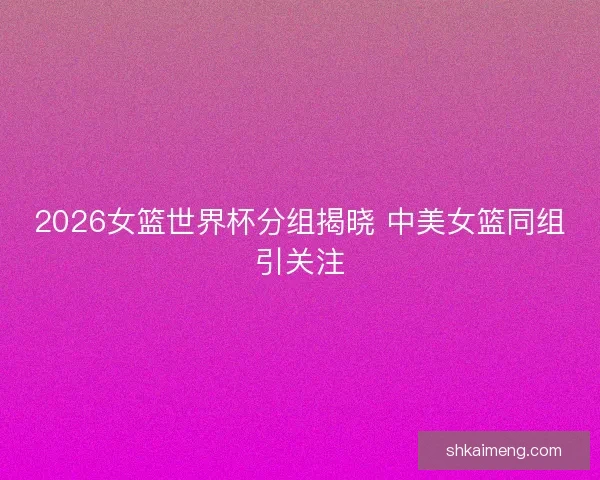 2026女篮世界杯分组揭晓 中美女篮同组引关注