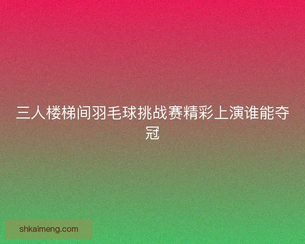三人楼梯间羽毛球挑战赛精彩上演谁能夺冠
