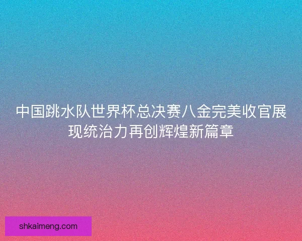 中国跳水队世界杯总决赛八金完美收官展现统治力再创辉煌新篇章