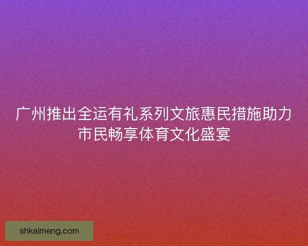 广州推出全运有礼系列文旅惠民措施助力市民畅享体育文化盛宴