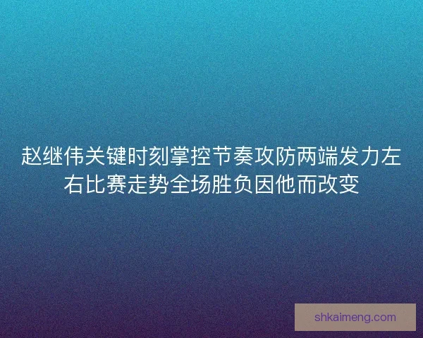 赵继伟关键时刻掌控节奏攻防两端发力左右比赛走势全场胜负因他而改变