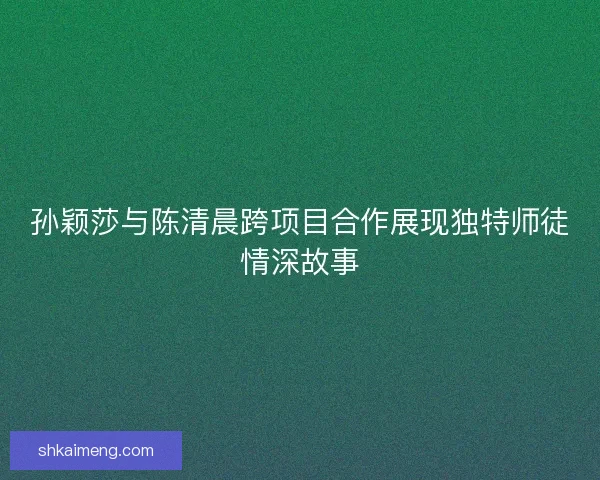 孙颖莎与陈清晨跨项目合作展现独特师徒情深故事