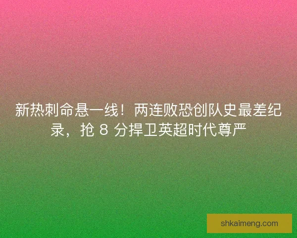 新热刺命悬一线！两连败恐创队史最差纪录，抢 8 分捍卫英超时代尊严