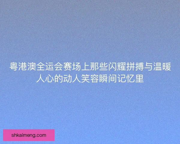 粤港澳全运会赛场上那些闪耀拼搏与温暖人心的动人笑容瞬间记忆里