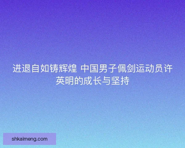 进退自如铸辉煌 中国男子佩剑运动员许英明的成长与坚持