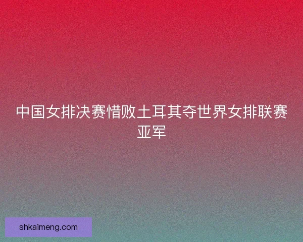 中国女排决赛惜败土耳其夺世界女排联赛亚军