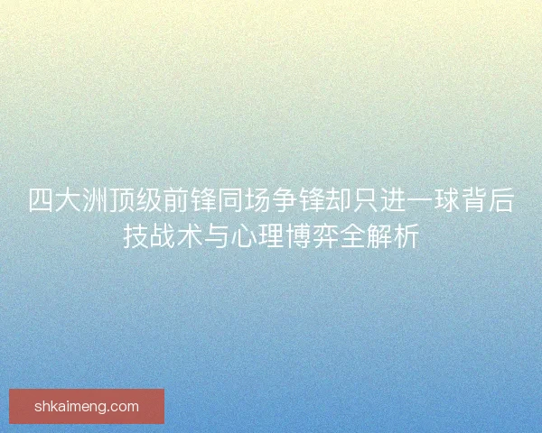 四大洲顶级前锋同场争锋却只进一球背后技战术与心理博弈全解析