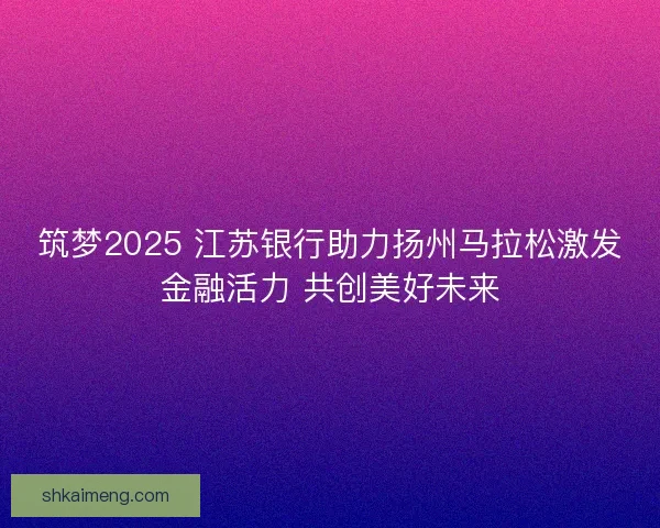 筑梦2025 江苏银行助力扬州马拉松激发金融活力 共创美好未来 筑梦2025 江苏银行助力扬州马拉松激发金融活力 共创美好未来