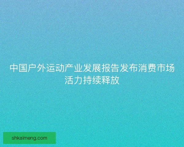 中国户外运动产业发展报告发布消费市场活力持续释放