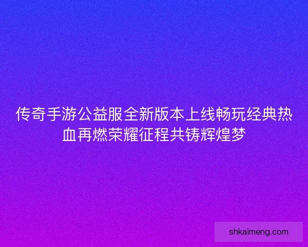 传奇手游公益服全新版本上线畅玩经典热血再燃荣耀征程共铸辉煌梦